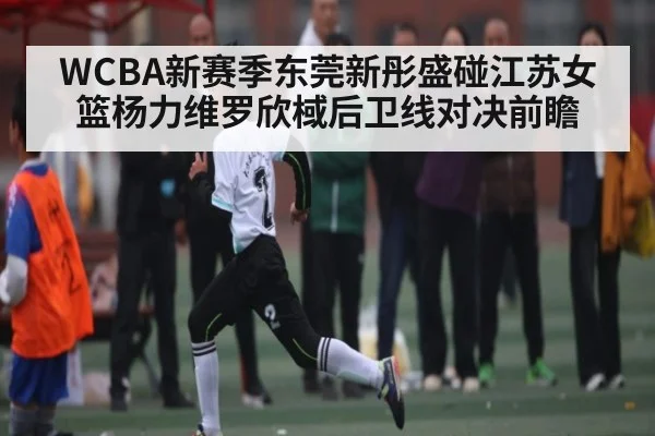 WCBA新赛季东莞新彤盛碰江苏女篮杨力维罗欣棫后卫线对决前瞻