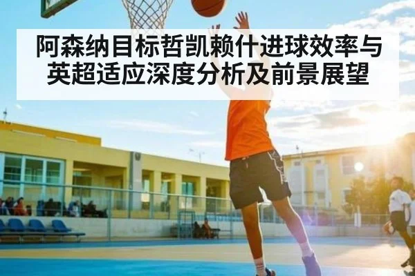 阿森纳目标哲凯赖什进球效率与英超适应深度分析及前景展望